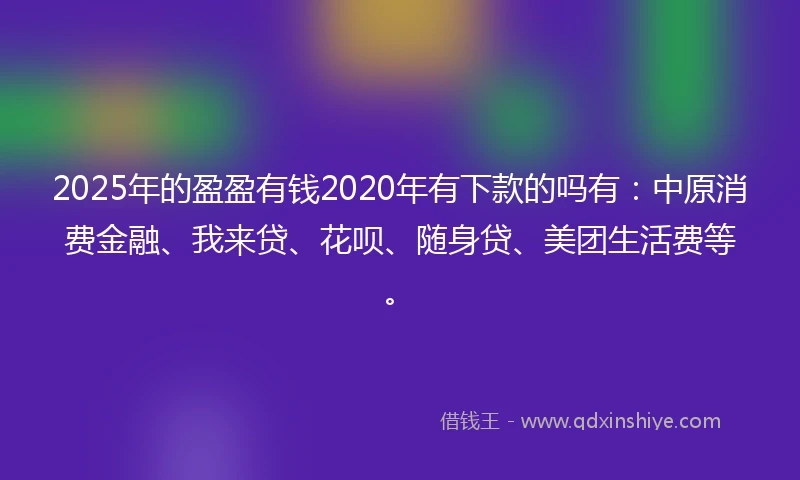 2025年的盈盈有钱2020年有下款的吗有：中原消费金融、我来贷、花呗、随身贷、美团生活费等。