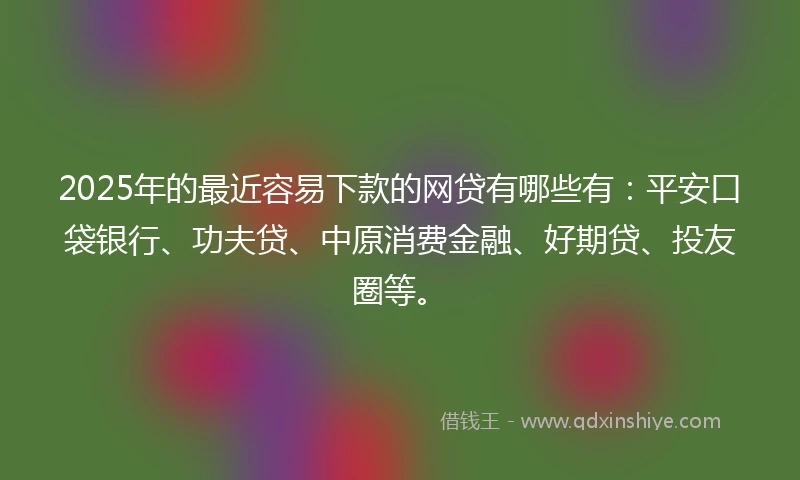 2025年的最近容易下款的网贷有哪些有：平安口袋银行、功夫贷、中原消费金融、好期贷、投友圈等。