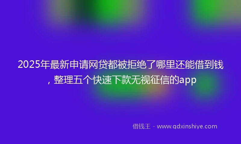 2025年最新申请网贷都被拒绝了哪里还能借到钱，整理五个快速下款无视征信的app