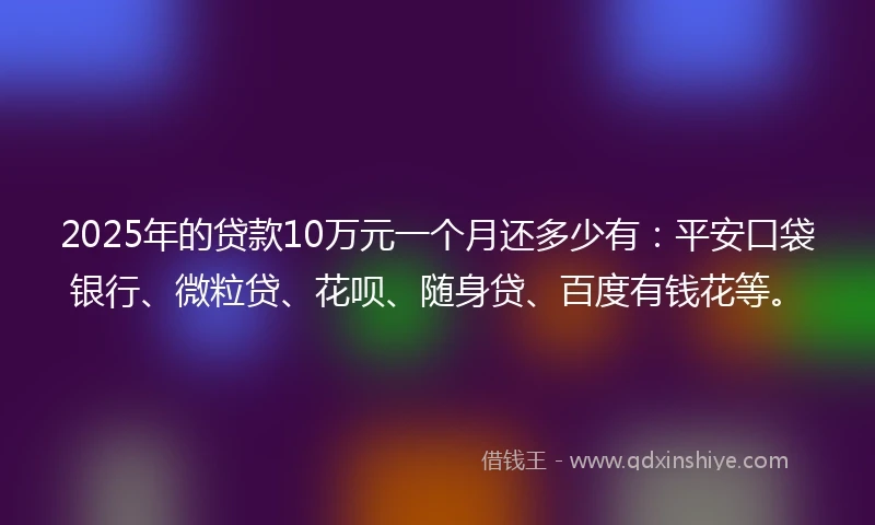 2025年的贷款10万元一个月还多少有：平安口袋银行、微粒贷、花呗、随身贷、百度有钱花等。