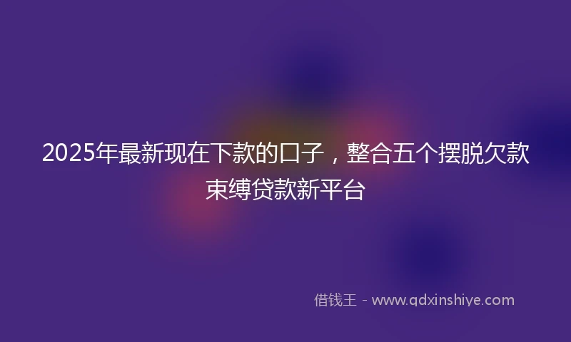 2025年最新现在下款的口子，整合五个摆脱欠款束缚贷款新平台