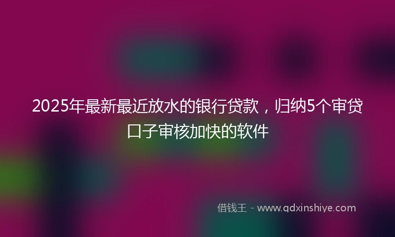 2025年最新最近放水的银行贷款，归纳5个审贷口子审核加快的软件