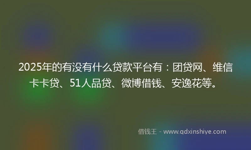 2025年的有没有什么贷款平台有：团贷网、维信卡卡贷、51人品贷、微博借钱、安逸花等。