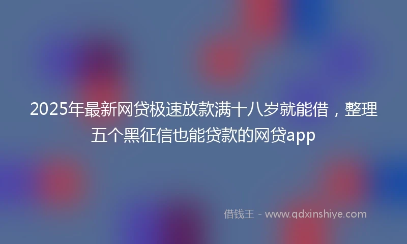 2025年最新网贷极速放款满十八岁就能借，整理五个黑征信也能贷款的网贷app