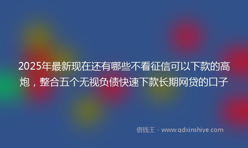 2025年最新现在还有哪些不看征信可以下款的高炮，整合五个无视负债快速下款长期网贷的口子