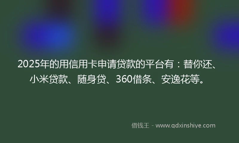 2025年的用信用卡申请贷款的平台有：替你还、小米贷款、随身贷、360借条、安逸花等。