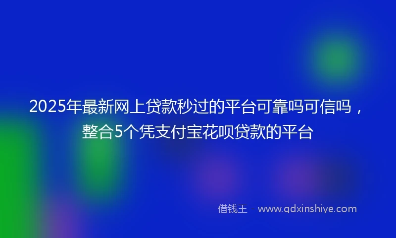 2025年最新网上贷款秒过的平台可靠吗可信吗，整合5个凭支付宝花呗贷款的平台