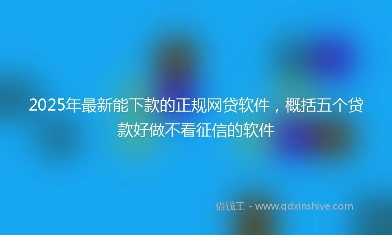 2025年最新能下款的正规网贷软件，概括五个贷款好做不看征信的软件