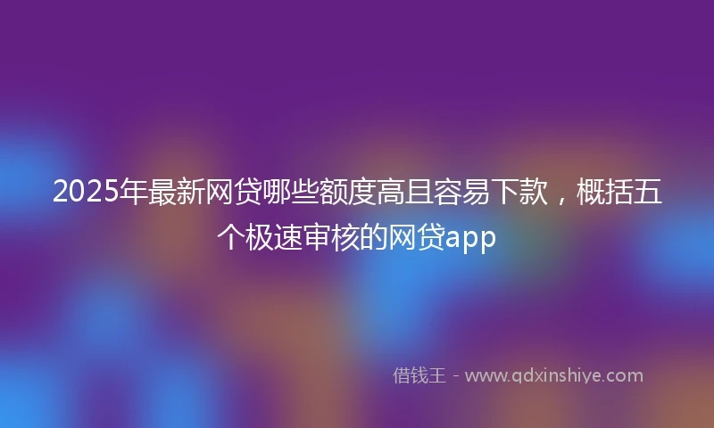 2025年最新网贷哪些额度高且容易下款，概括五个极速审核的网贷app