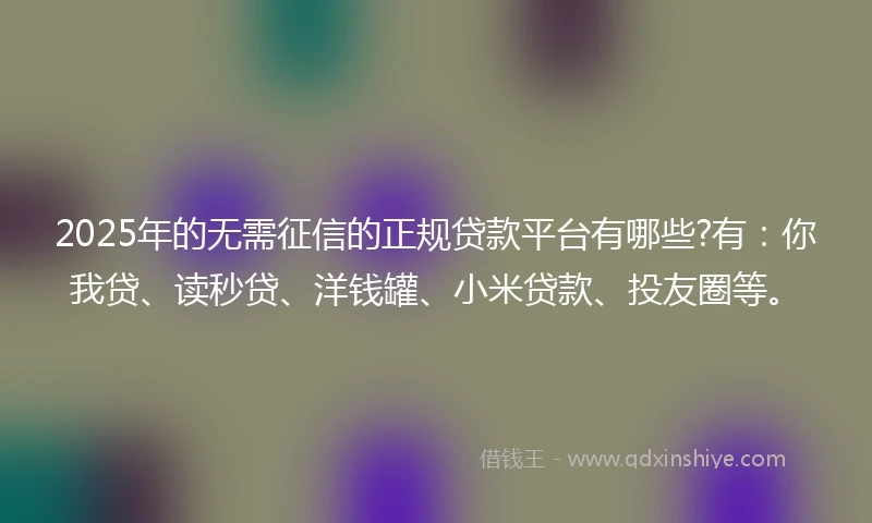 2025年的无需征信的正规贷款平台有哪些?有：你我贷、读秒贷、洋钱罐、小米贷款、投友圈等。
