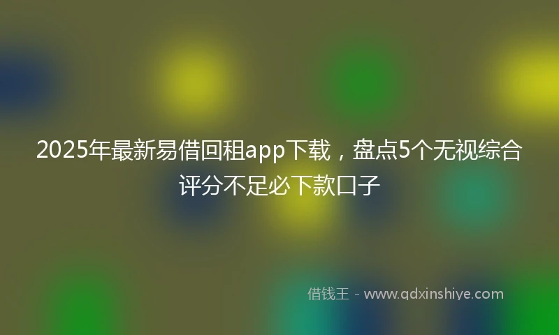 2025年最新易借回租app下载，盘点5个无视综合评分不足必下款口子