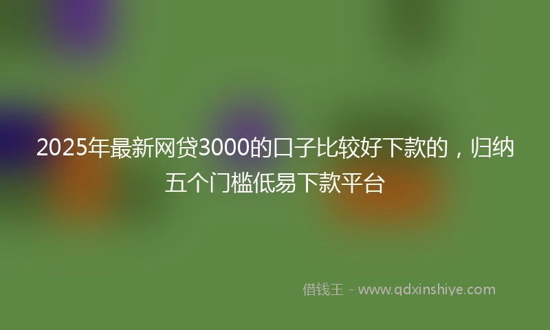 2025年最新网贷3000的口子比较好下款的，归纳五个门槛低易下款平台