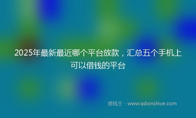 2025年最新最近哪个平台放款，汇总五个手机上可以借钱的平台