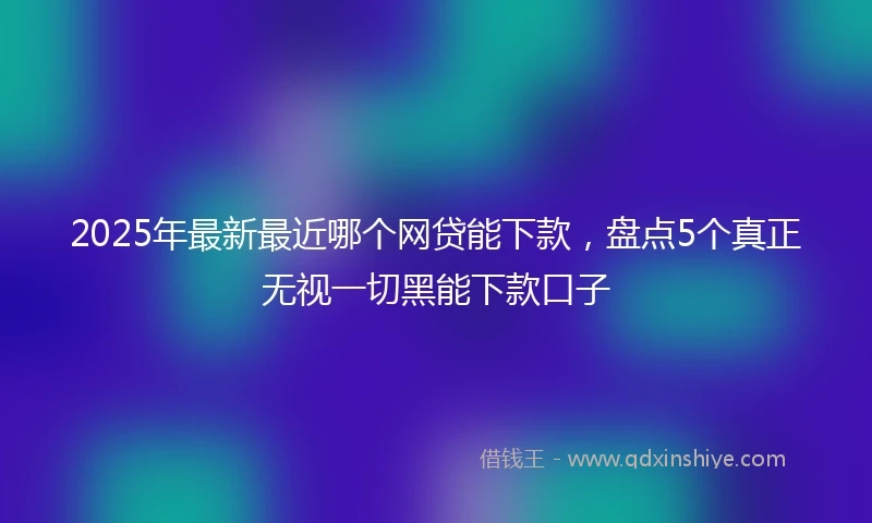 2025年最新最近哪个网贷能下款，盘点5个真正无视一切黑能下款口子