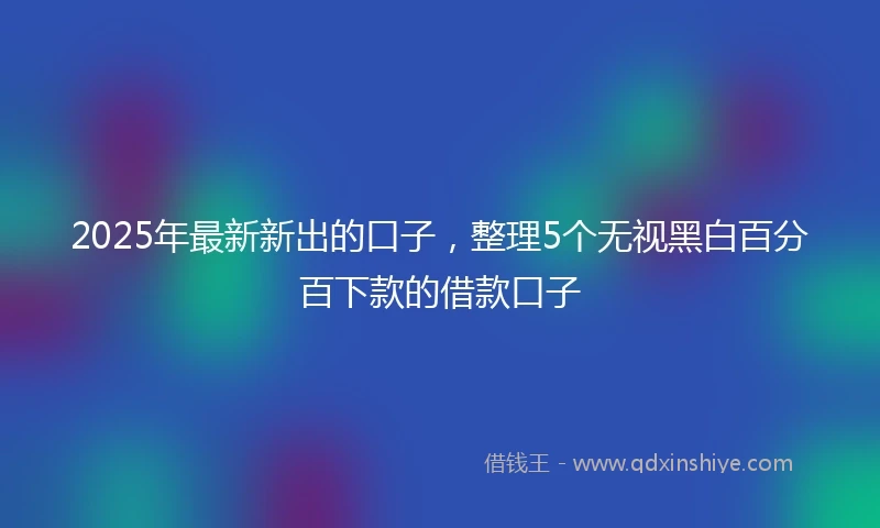 2025年最新新出的口子，整理5个无视黑白百分百下款的借款口子