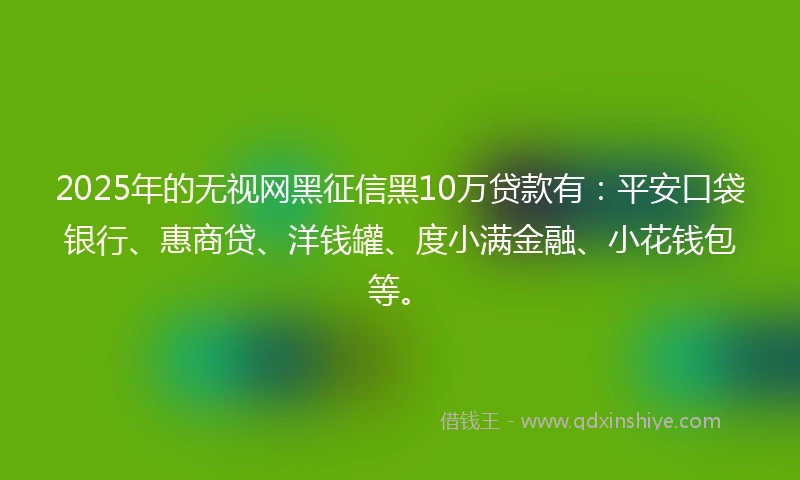 2025年的无视网黑征信黑10万贷款有：平安口袋银行、惠商贷、洋钱罐、度小满金融、小花钱包等。