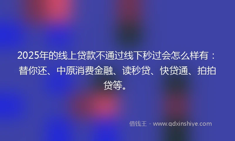 2025年的线上贷款不通过线下秒过会怎么样有：替你还、中原消费金融、读秒贷、快贷通、拍拍贷等。