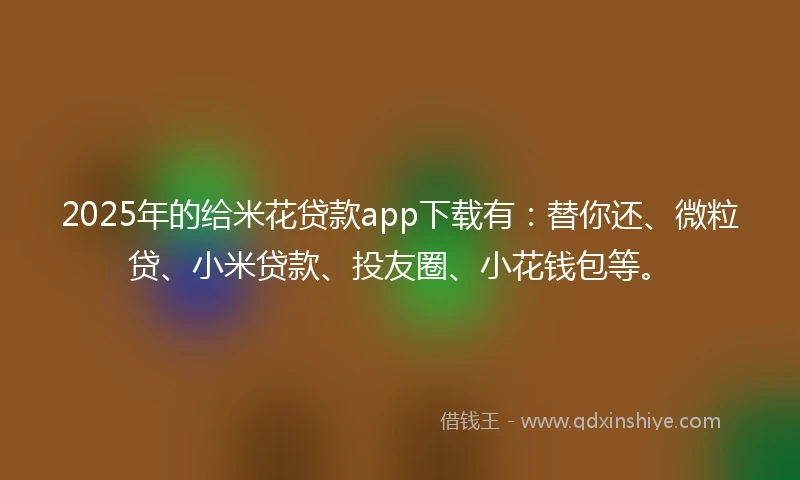 2025年的给米花贷款app下载有：替你还、微粒贷、小米贷款、投友圈、小花钱包等。