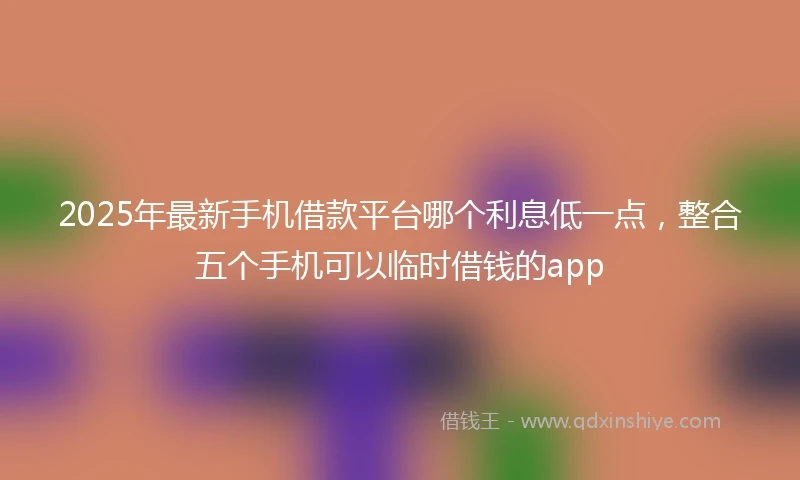 2025年最新手机借款平台哪个利息低一点，整合五个手机可以临时借钱的app