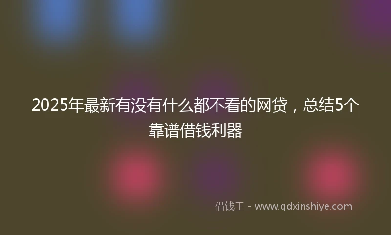 2025年最新有没有什么都不看的网贷,总结5个靠谱借钱利器