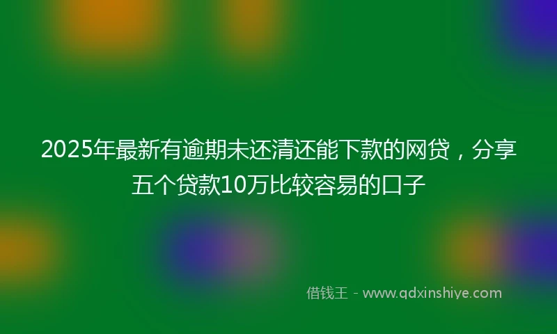 2025年最新有逾期未还清还能下款的网贷，分享五个贷款10万比较容易的口子