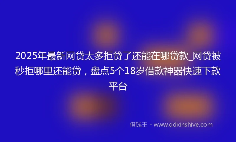 2025年最新网贷太多拒贷了还能在哪贷款_网贷被秒拒哪里还能贷，盘点5个18岁借款神器快速下款平台