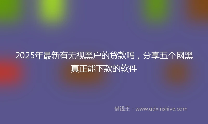 2025年最新有无视黑户的贷款吗，分享五个网黑真正能下款的软件