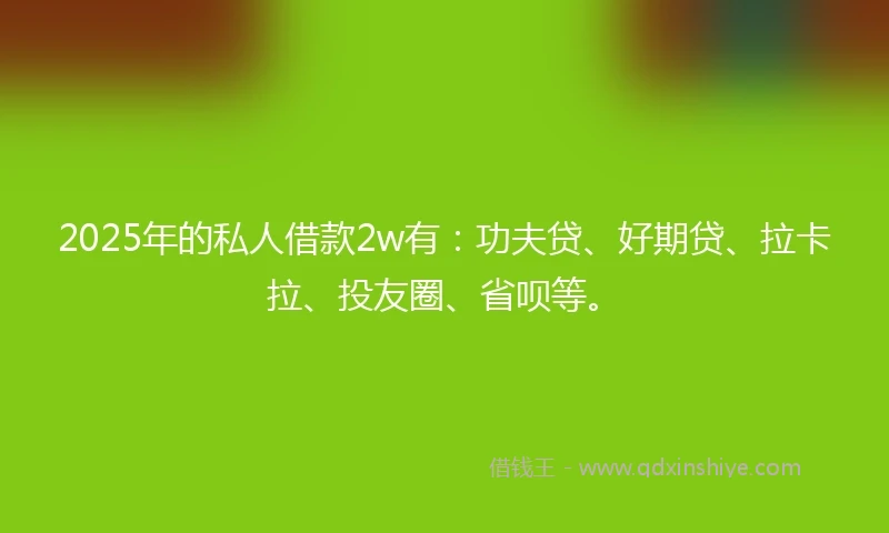 2025年的私人借款2w有：功夫贷、好期贷、拉卡拉、投友圈、省呗等。