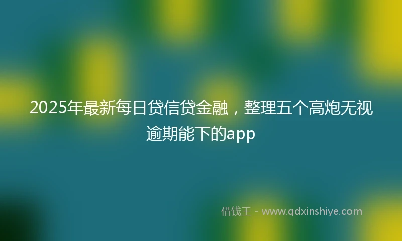 2025年最新每日贷信贷金融，整理五个高炮无视逾期能下的app