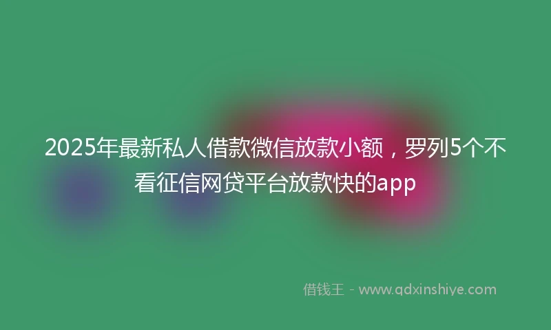 2025年最新私人借款微信放款小额，罗列5个不看征信网贷平台放款快的app