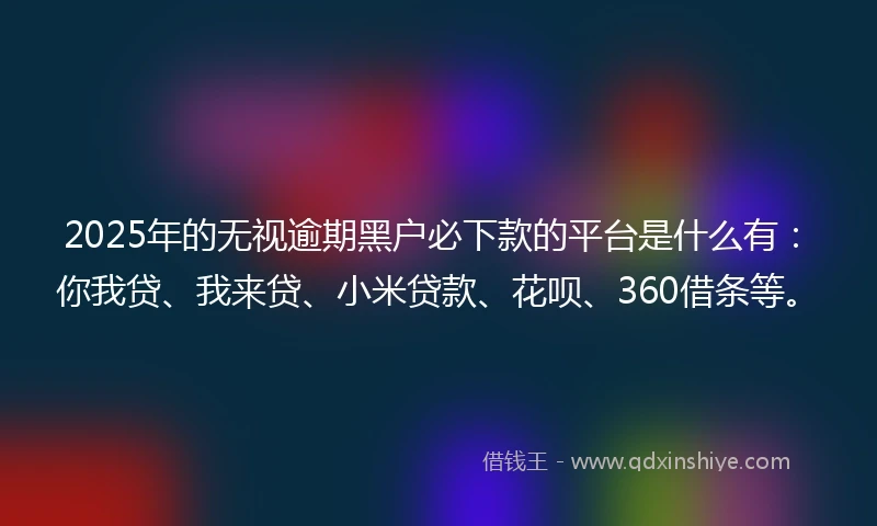 2025年的无视逾期黑户必下款的平台是什么有：你我贷、我来贷、小米贷款、花呗、360借条等。