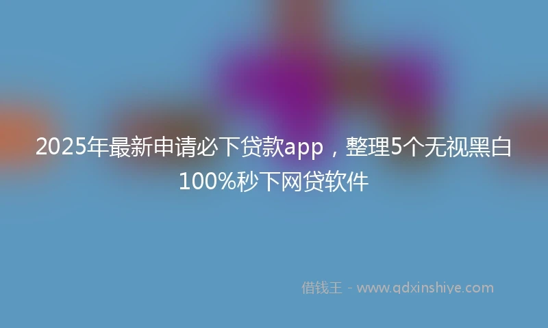 2025年最新申请必下贷款app，整理5个无视黑白100%秒下网贷软件