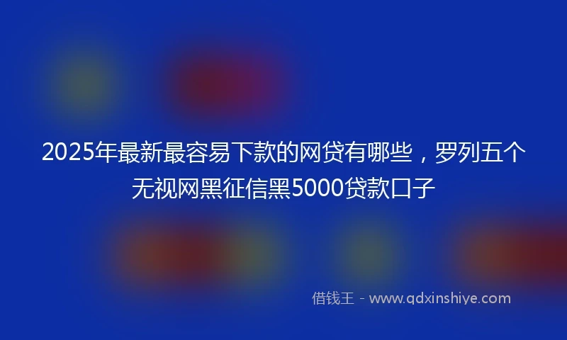 2025年最新最容易下款的网贷有哪些，罗列五个无视网黑征信黑5000贷款口子