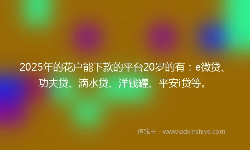 2025年的花户能下款的平台20岁的有：e微贷、功夫贷、滴水贷、洋钱罐、平安i贷等。