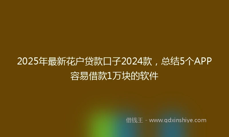2025年最新花户贷款口子2024款，总结5个APP容易借款1万块的软件