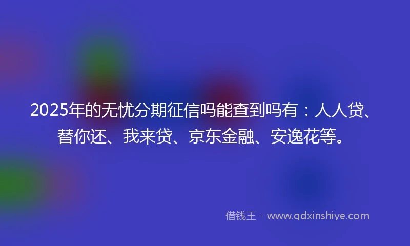 2025年的无忧分期征信吗能查到吗有：人人贷、替你还、我来贷、京东金融、安逸花等。