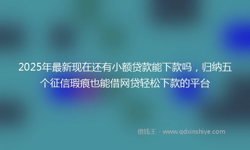 2025年最新现在还有小额贷款能下款吗，归纳五个征信瑕疵也能借网贷轻松下款的平台