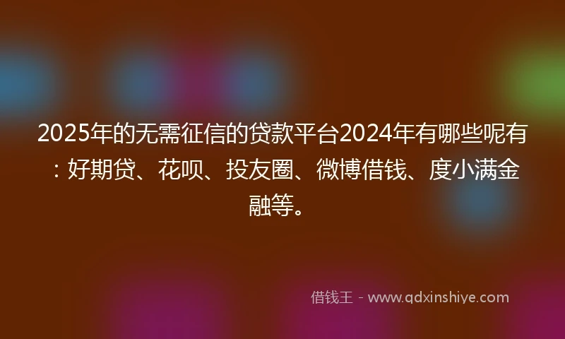 2025年的无需征信的贷款平台2024年有哪些呢有：好期贷、花呗、投友圈、微博借钱、度小满金融等。