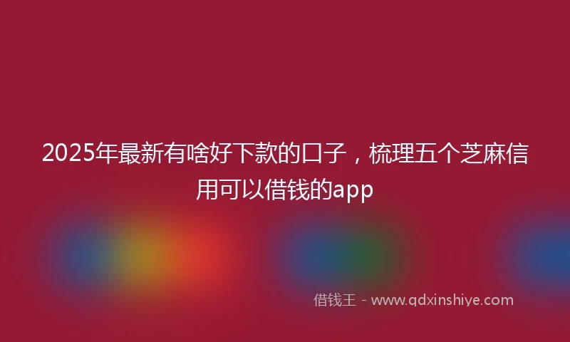 2025年最新有啥好下款的口子，梳理五个芝麻信用可以借钱的app