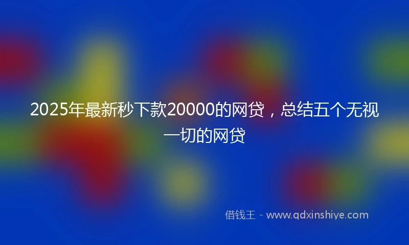 2025年最新秒下款20000的网贷，总结五个无视一切的网贷