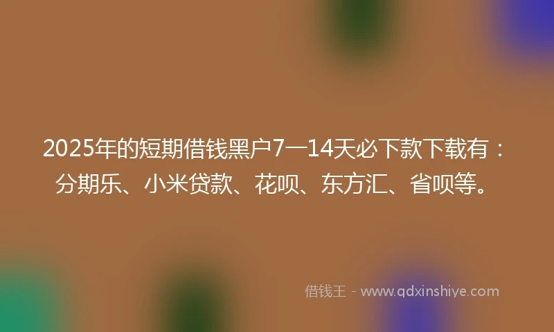 2025年的短期借钱黑户7一14天必下款下载有：分期乐、小米贷款、花呗、东方汇、省呗等。