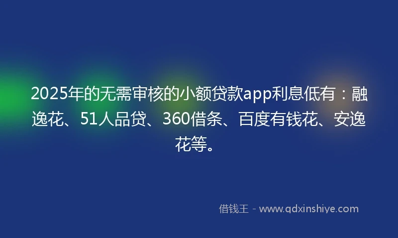 2025年的无需审核的小额贷款app利息低有：融逸花、51人品贷、360借条、百度有钱花、安逸花等。
