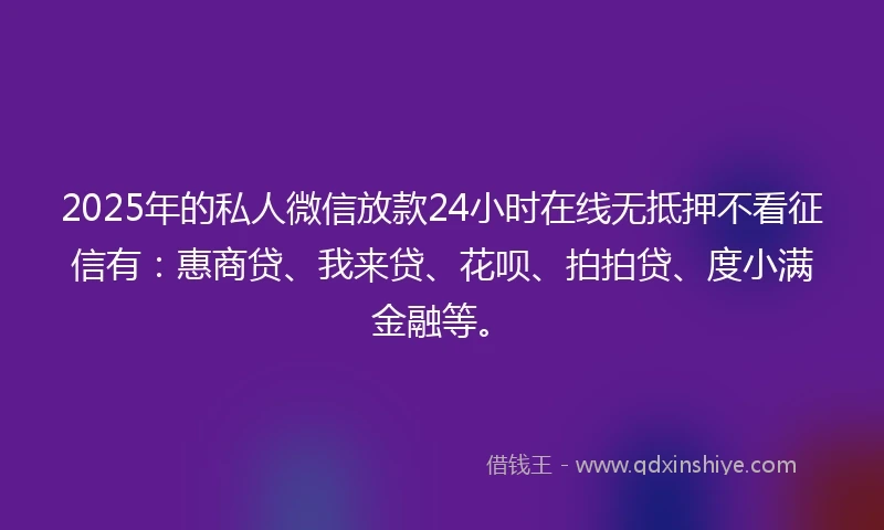 2025年的私人微信放款24小时在线无抵押不看征信有：惠商贷、我来贷、花呗、拍拍贷、度小满金融等。