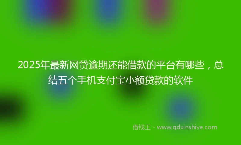 2025年最新网贷逾期还能借款的平台有哪些，总结五个手机支付宝小额贷款的软件