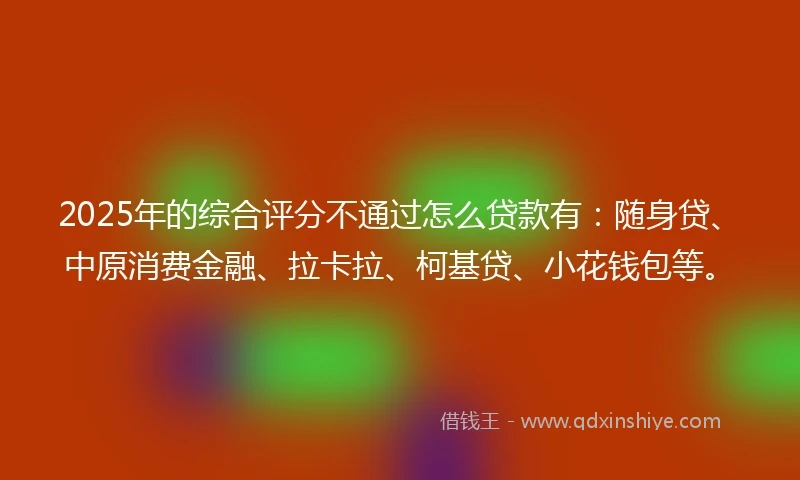 2025年的综合评分不通过怎么贷款有：随身贷、中原消费金融、拉卡拉、柯基贷、小花钱包等。