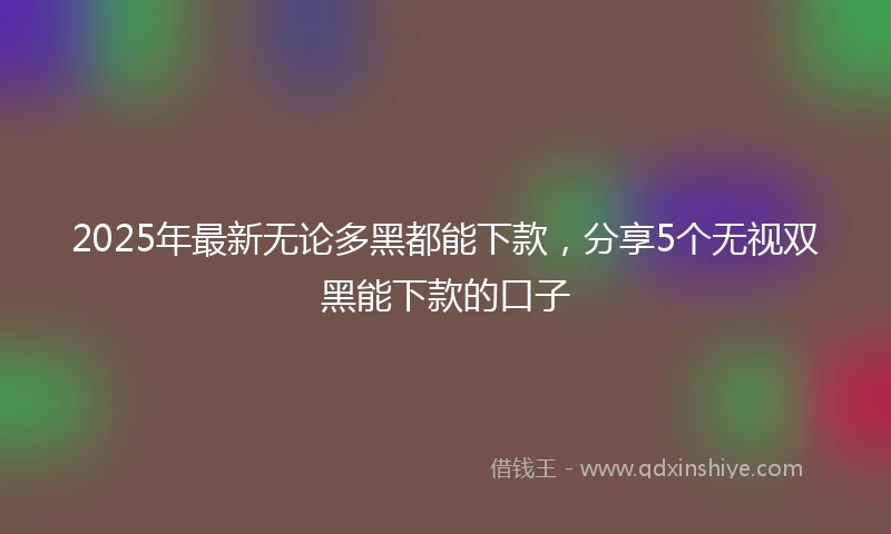 2025年最新无论多黑都能下款，分享5个无视双黑能下款的口子