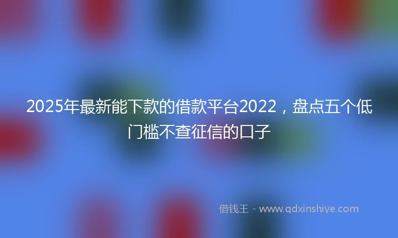 2025年最新能下款的借款平台2022，盘点五个低门槛不查征信的口子