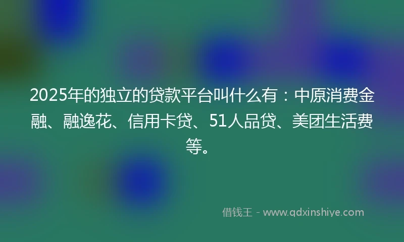 2025年的独立的贷款平台叫什么有：中原消费金融、融逸花、信用卡贷、51人品贷、美团生活费等。