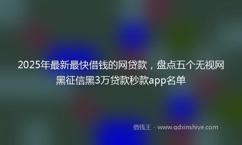 2025年最新最快借钱的网贷款，盘点五个无视网黑征信黑3万贷款秒款app名单