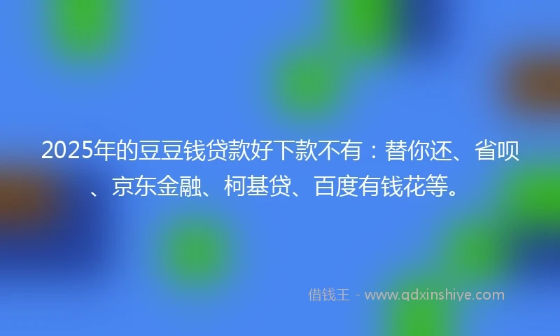 2025年的豆豆钱贷款好下款不有：替你还、省呗、京东金融、柯基贷、百度有钱花等。